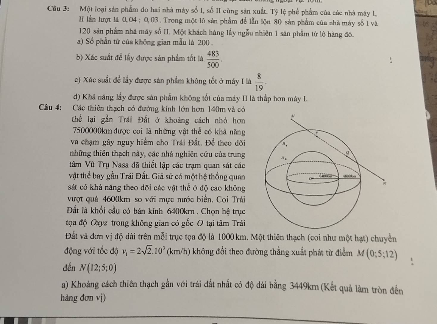 Một loại sản phẩm do hai nhà máy số I, số II cùng sản xuất. Tỷ lệ phế phẩm của các nhà máy I,
II lần lượt là 0,04 ; 0,03 . Trong một lô sản phẩm để lẫn lộn 80 sản phẩm của nhà máy số I và 05
120 sản phẩm nhà máy số II. Một khách hàng lấy ngẫu nhiên 1 sản phầm từ lô hàng đó.
a) Số phần tử của không gian mẫu là 200 .
05
b) Xác suất để lấy được sản phẩm tốt là  483/500 .
c) Xác suất để lấy được sản phẩm không tốt ở máy I là  8/19 .
d) Khả năng lấy được sản phẩm không tốt của máy II là thấp hơn máy I.
Câu 4: Các thiên thạch có đường kính lớn hơn 140m và có
thể lại gần Trái Đất ở khoảng cách nhỏ hơn
7500000km được coi là những vật thể có khả năng
va chạm gây nguy hiểm cho Trái Đất. Để theo dõi
những thiên thạch này, các nhà nghiên cứu của trung
tâm Vũ Trụ Nasa đã thiết lập các trạm quan sát các
vật thể bay gần Trái Đất. Giả sử có một hệ thống quan
sát có khả năng theo dõi các vật thể ở độ cao không
vượt quá 4600km so với mực nước biển. Coi Trái
Đất là khối cầu có bán kính 6400km . Chọn hệ trục
tọa độ Oxyz trong không gian có gốc O tại tâm Trái
Đất và đơn vị độ dài trên mỗi trục tọa độ là 1000 km. Một thiên thạch (coi như một hạt) chuyển
động với tốc độ v_1=2sqrt(2).10^3 (km/h) không đổi theo đường thẳng xuất phát từ điểm M(0;5;12)
đến N(12;5;0)
a) Khoảng cách thiên thạch gần với trái đất nhất có độ dài bằng 3449km (Kết quả làm tròn đến
hàng đơn vị)