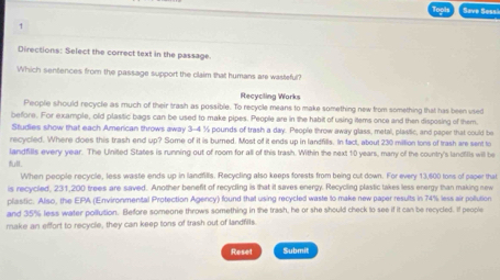 Save Sessi 
1 
Directions: Select the correct text in the passage 
Which sentences from the passage support the claim that humans are wasteful? 
Recycling Works 
Pleople should recycle as much of their trash as possible. To recycle means to make something new from something that has been used 
before. For example, old plastic bags can be used to make pipes. People are in the habit of using items once and then disposing of them. 
Studies show that each American throws away 3-4 % pounds of trash a day. People throw away glass, metal, plastic, and paper that could bo 
recycled. Where does this trash end up? Some of it is burned. Most of it ends up in landfills. In fact, about 230 million tons of trash are sent to 
landfills every year. The United States is running out of room for all of this trash. Within the next 10 years, many of the country's landtts will be 
When people recycle, less waste ends up in landfills. Recycling also keeps forests from being cut down. For every 13,600 tons of paper that 
is recyciled, 231,200 trees are saved. Another benefit of recycling is that it saves energy. Recycling plastic takes less energy than making new 
plastic. Also, the EPA (Environmental Protection Agency) found that using recycled waste to make new paper results in 74% less air pollution 
and 35% less water pollution. Before someone throws something in the trash, he or she should check to see if it can be recycled. If people 
make an effort to recycle, they can keep tons of trash out of landfills. 
Reset Submit