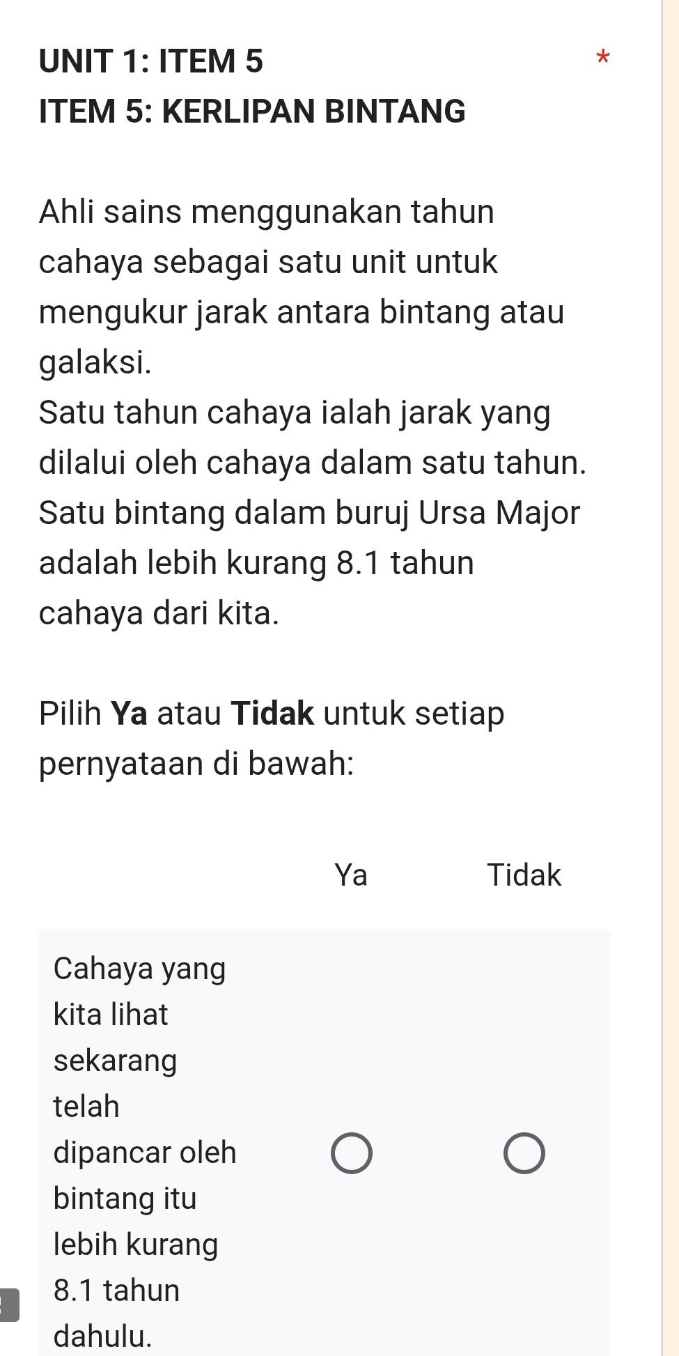 ITEM 5
ITEM 5: KERLIPAN BINTANG
Ahli sains menggunakan tahun
cahaya sebagai satu unit untuk
mengukur jarak antara bintang atau
galaksi.
Satu tahun cahaya ialah jarak yang
dilalui oleh cahaya dalam satu tahun.
Satu bintang dalam buruj Ursa Major
adalah lebih kurang 8.1 tahun
cahaya dari kita.
Pilih Ya atau Tidak untuk setiap
pernyataan di bawah:
Ya Tidak
Cahaya yang
kita lihat
sekarang
telah
dipancar oleh
bintang itu
lebih kurang
8.1 tahun
dahulu.