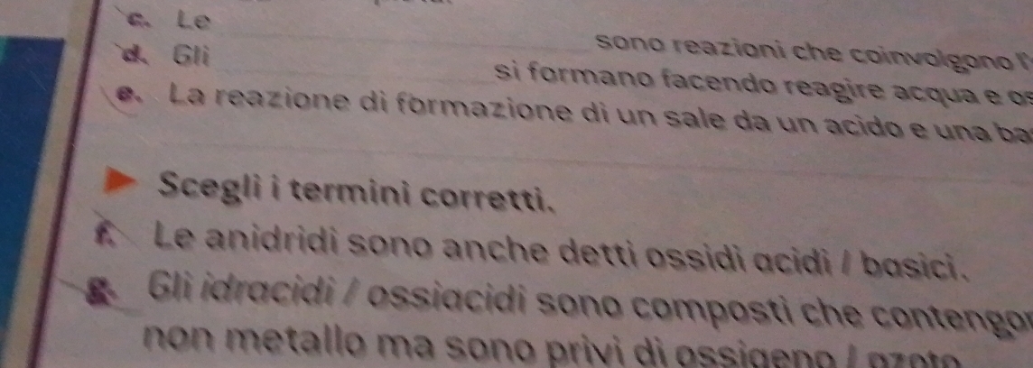 Le _ sono reazioni che coinvolgon 
d. Gli_ si form a c o rea i q e 
_ 
e. La reazione di formazione di un sale da un acido e una ba 
_ 
Scegli i termini corretti. 
f. Le anidridi sono anche detti ossidi acidi / basici. 
Gi idracidi / ossiacidi sono composti che contengor 
no n metallo ma sono privi di ossigen o / gz t