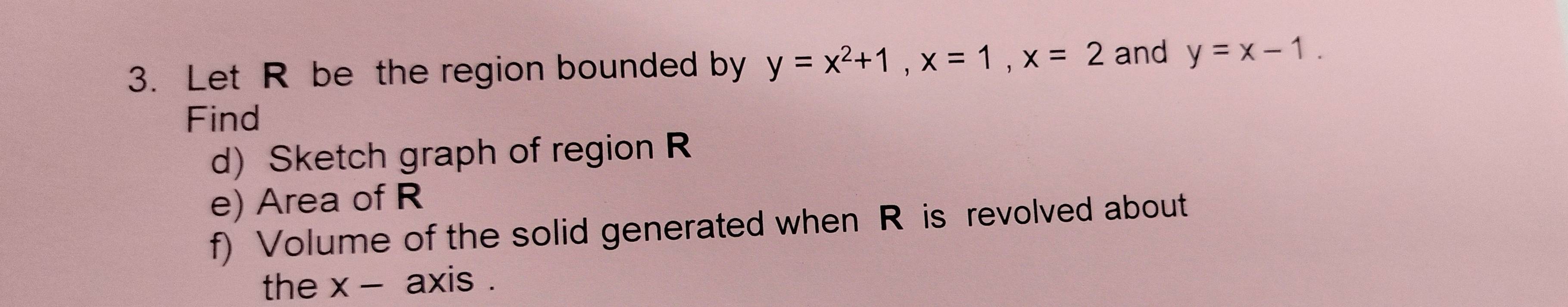 Let R be the region bounded by y=x^2+1, x=1, x=2 and y=x-1. 
Find
d)Sketch graph of region R
e) Area of R
f) Volume of the solid generated when R is revolved about
the x - axis .