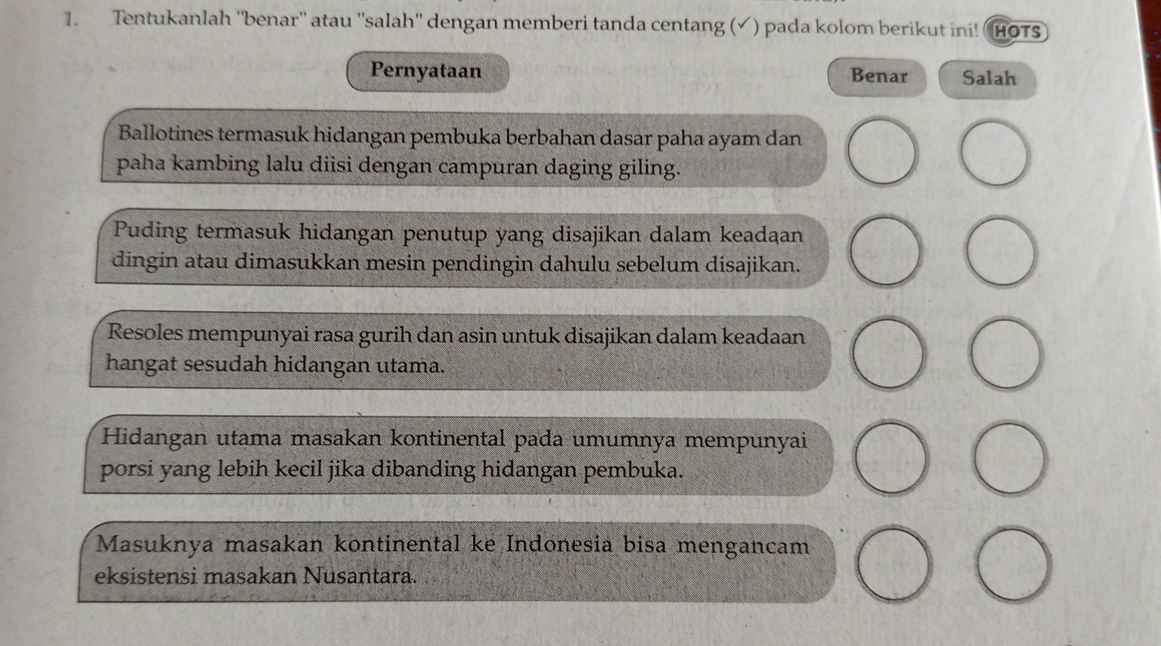 Tentukanlah ''benar'' atau ''salah'' dengan memberi tanda centang (√) pada kolom berikut ini! HOTS 
Pernyataan Benar Salah 
Ballotines termasuk hidangan pembuka berbahan dasar paha ayam dan 
paha kambing lalu diisi dengan campuran daging giling. 
Puding termasuk hidangan penutup yang disajikan dalam keadaan 
dingin atau dimasukkan mesin pendingin dahulu sebelum disajikan. 
Resoles mempunyai rasa gurih dan asin untuk disajikan dalam keadaan 
hangat sesudah hidangan utama. 
Hidangan utama masakan kontinental pada umumnya mempunyai 
porsi yang lebih kecil jika dibanding hidangan pembuka. 
Masuknya masakan kontinental ke Indonesia bisa mengancam 
eksistensi masakan Nusantara.