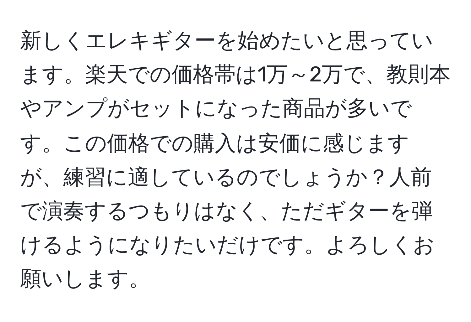 新しくエレキギターを始めたいと思っています。楽天での価格帯は1万～2万で、教則本やアンプがセットになった商品が多いです。この価格での購入は安価に感じますが、練習に適しているのでしょうか？人前で演奏するつもりはなく、ただギターを弾けるようになりたいだけです。よろしくお願いします。