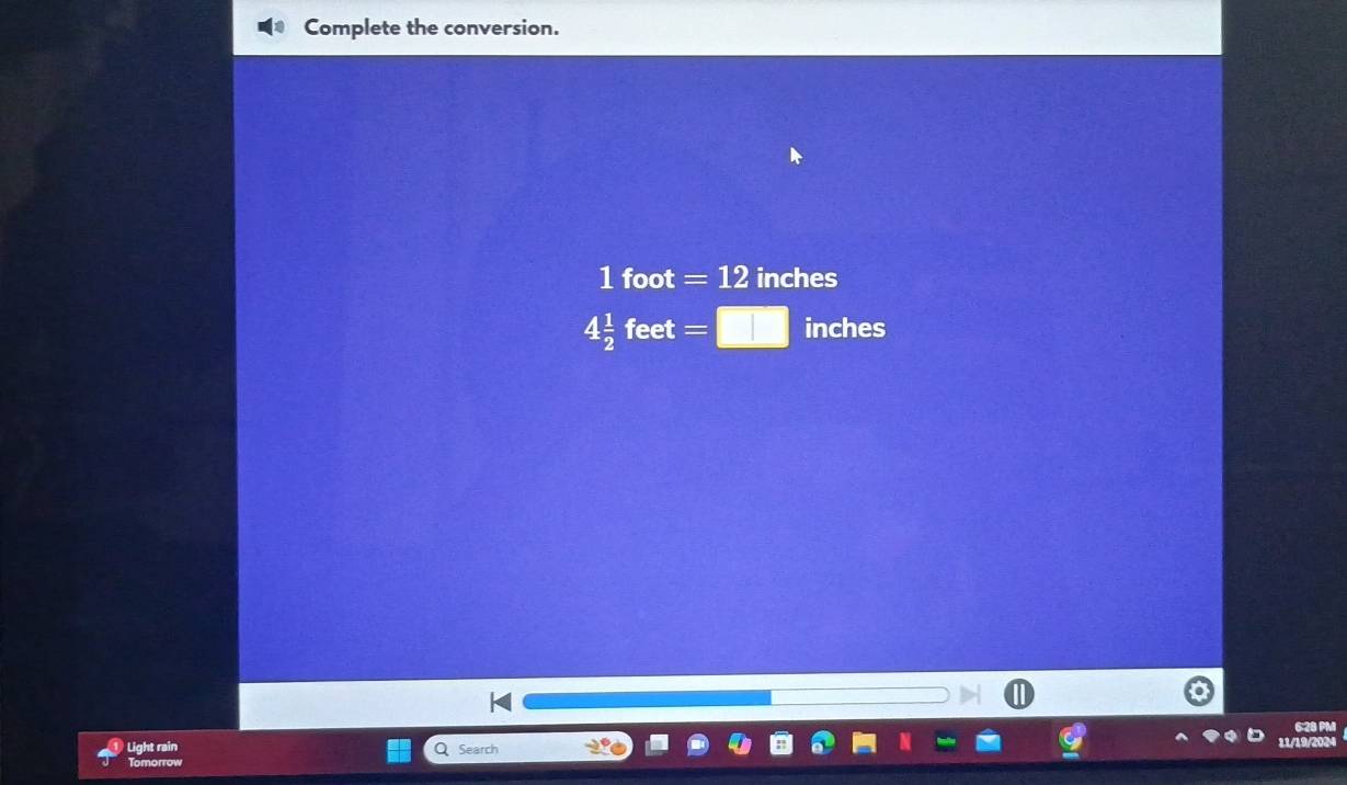 Complete the conversion.
1 foot =12 inches
4 1/2  feet =□ inches
6:28 PM 
Light rain Q Search 
11/19/200 
Tomorrow