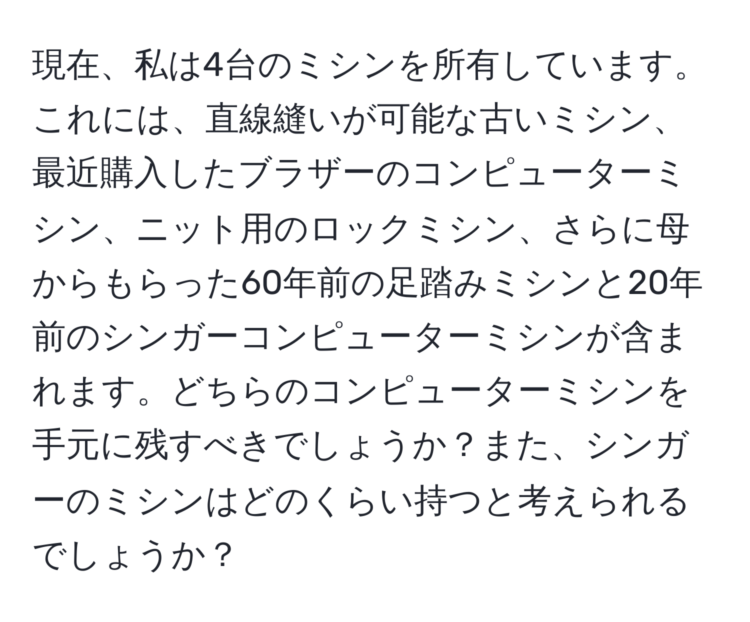 現在、私は4台のミシンを所有しています。これには、直線縫いが可能な古いミシン、最近購入したブラザーのコンピューターミシン、ニット用のロックミシン、さらに母からもらった60年前の足踏みミシンと20年前のシンガーコンピューターミシンが含まれます。どちらのコンピューターミシンを手元に残すべきでしょうか？また、シンガーのミシンはどのくらい持つと考えられるでしょうか？