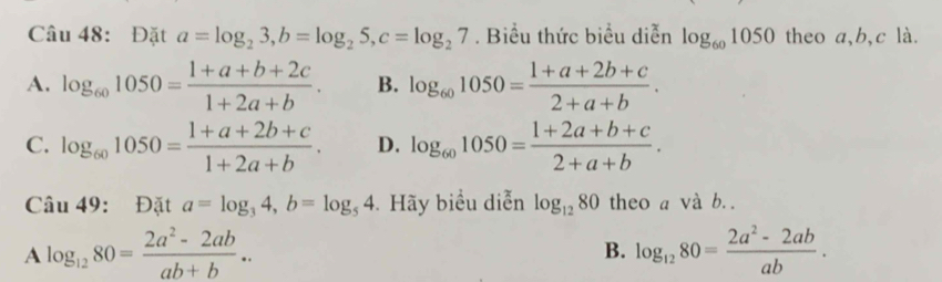 Đặt a=log _23, b=log _25, c=log _27. Biểu thức biểu diễn log _601050 theo a, b, c là.
A. log _601050= (1+a+b+2c)/1+2a+b . B. log _601050= (1+a+2b+c)/2+a+b .
C. log _601050= (1+a+2b+c)/1+2a+b . D. log _601050= (1+2a+b+c)/2+a+b . 
Câu 49: Đặt a=log _34, b=log _54 Hãy biểu diễn log _1280 theo a và b. .
A log _1280= (2a^2-2ab)/ab+b ..
B. log _1280= (2a^2-2ab)/ab .