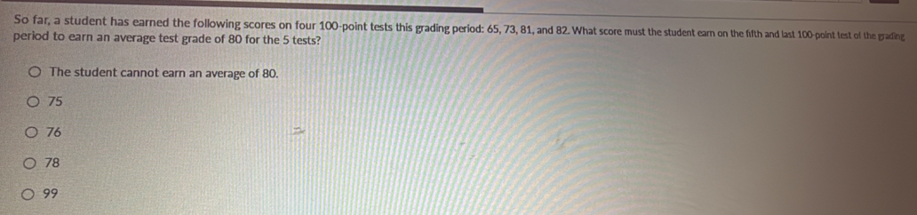 So far, a student has earned the following scores on four 100 -point tests this grading period: 65, 73, 81, and 82. What score must the student earn on the fifth and last 100 -point test of the grading
period to earn an average test grade of 80 for the 5 tests?
The student cannot earn an average of 80.
75
76
78
99