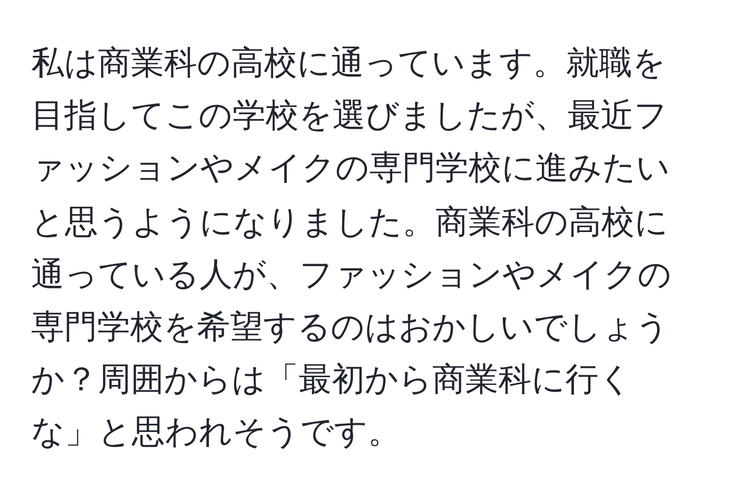 私は商業科の高校に通っています。就職を目指してこの学校を選びましたが、最近ファッションやメイクの専門学校に進みたいと思うようになりました。商業科の高校に通っている人が、ファッションやメイクの専門学校を希望するのはおかしいでしょうか？周囲からは「最初から商業科に行くな」と思われそうです。