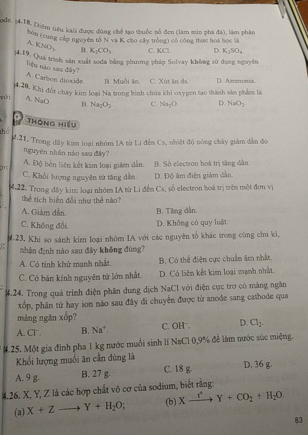 oda. ¡4.18. Diệm tiêu kali được dùng chế tạo thuốc nổ đen (làm mìn phá đá), làm phân
bón (cung cấp nguyên tố N và K cho cây trồng) có công thức hoá học là
A. KNO_3. B. K_2CO_3.
C. KCl. D. K_2SO_4.
4.19. Quá trình sản xuất soda bằng phương pháp Solvay không sử dụng nguyên
liệu nào sau đây?
A. Carbon dioxide. B. Muối ăn. C. Xút ăn da. D. Ammonia.
4.20. Khi đốt cháy kim loại Na trong bình chứa khí oxygen tạo thành sản phẩm là
với A. NaO. B. Na_2O_2.
C. Na_2O. D. NaO_2.
L thông Hiếu
thể
4.21. Trong dãy kim loại nhóm IA từ Li đến Cs, nhiệt độ nóng chảy giảm dần do
nguyên nhân nào sau đây?
A. Độ bền liên kết kim loại giảm dần. B. Số electron hoá trị tăng dần.
on
C. Khối lượng nguyên tử tăng dần. D. Độ âm điện giảm dần.
4.22. Trong dãy kim loại nhóm IA từ Li đến Cs, số electron hoá trị trên một đơn vị
thể tích biến đổi như thế nào?
a
A. Giảm dần. B. Tăng dần.
C. Không đồi. D. Không có quy luật.
4.23. Khi so sánh kim loại nhóm IA với các nguyên tố khác trong cùng chu kì,
g nhận định nào sau đây không đúng?
A. Có tính khử mạnh nhất. B. Có thế điện cực chuẩn âm nhất.
C. Có bán kính nguyên tử lớn nhất. D. Có liên kết kim loại mạnh nhất.
4.24. Trong quá trình điện phân dung dịch NaCl với điện cực trơ có màng ngăn
xốp, phân tử hay ion nào sau đây di chuyển được từ anode sang cathode qua
màng ngăn xốp?
A. Cl . B. Na^+. C. OH .
D. Cl_2.
M.25. Một gia đình pha 1 kg nước muối sinh lí NaCl 0,9% để làm nước súc miệng.
Khối lượng muối ăn cần dùng là
C. 18 g. D. 36 g.
A. 9 g. B. 27 g.
4.26. X, Y, Z là các hợp chất vô cơ của sodium, biết rằng:
(b) Xxrightarrow t°Y+CO_2+H_2O.
(a) X+Zto Y+H_2O;
83