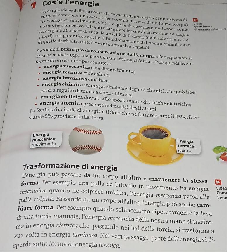 Cos'é l'energia
L'energia viene definita come «la capacità di un corpao di un sistema di
corpi di compiere un lavoro». Per esempio l'acqua di un fiume (corpo) Video
ha energia di movimento, cioè è capace di compiere un lavoro come di energia esistono?
Quali forme
trasportare un pezzo di legno o far girare le pale di un mulino ad acqua
L'energia è alla base di tutte le attività dell'uomo (dall'industria ai tras
sporti), ma garantisce anche il funzionamento del nostro organismo e
di quello degli altri esseri viventi, animali e vegetali
Secondo il principio di conservazione dell’energia «l'energia non si
crea né si distrugge, ma passa da una forma all'altra». Può quindi avere
forme diverse, come per esempio:
energia meccanica cioè di movimento;
energia termica cioè calore;
energia luminosa cioè luce;
energia chimica immagazzinata nei legami chimici, che può libe-
rarsi a seguito di una reazione chimica;
。 energia elettrica dovuta allo spostamento di cariche elettriche;
energia atomica presente nei nuclei degli atomi.
La fonte principale di energia è il Sole che ne fornísce circa il 95%; il re-
stante 5% proviene dalla Terra.
Energia
meccanica:
movimento.
     
Trasformazione di energia
Lenergia può passare da un corpo all’altro e mantenere la stessa
forma. Per esempio una palla da biliardo in movimento ha energia Video
Come
meccanica: quando ne colpisce un’altra, l’energia meccanica passa alla l'ene
palla colpita. Passando da un corpo all’altro l’energia può anche cam
biare forma. Per esempio quando schiacciamo ripetutamente la leva
di una torcia manuale, l’energia meccanica della nostra mano si trasfor-
ma in energia elettrica che, passando nei led della torcia, si trasforma a
sua volta in energia luminosa. Nei vari passaggi, parte dell’energia si di-
sperde sotto forma di energia termica.