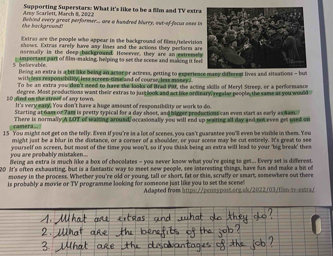 Supporting Superstars: What it’s like to be a film and TV extra
Amy Scarlett, March 8, 2022
Behind every great performer... are a hundred blurry, out-of-focus ones i
the background!
Extras are the people who appear in the background of films/television
shows. Extras rarely have any lines and the actions they perform ar
normally in the deep background. However, they are an extremel
important part of film-making, helping to set the scene and making it fee
5 believable.
Being an extra is a bit like being an actor or actress, getting to experience many different lives and situations - but
with less responsibility, less screen-time and of course, less money..
To be an extra you don't need to have the looks of Brad Pitt, the acting skills of Meryl Streep, or a performance
degree. Most productions want their extras to just look and act like ordinary, regular people, the same as you would
10 find on the street of any town.
It’s very easy. You don’t have a huge amount of responsibility or work to do.
Starting at 6am or 7am is pretty typical for a day shoot, and bigger productions can even start as early as 4am.
There is normally A LOT of waiting around, occasionally you will end up waiting all day and not even get used on
camera...
15 You might not get on the telly. Even if you’re in a lot of scenes, you can’t guarantee you’ll even be visible in them. You
might just be a blur in the distance, or a corner of a shoulder, or your scene may be cut entirely. It's great to see
yourself on screen, but most of the time you won’t, so if you think being an extra will lead to your 'big break' then
you are probably mistaken...
Being an extra is much like a box of chocolates - you never know what you’re going to get... Every set is different.
20 It’s often exhausting, but is a fantastic way to meet new people, see interesting things, have fun and make a bit of
money in the process. Whether you’re old or young, tall or short, fat or thin, scruffy or smart, somewhere out there
is probably a movie or TV programme looking for someone just like you to set the scene!
Adapted from https://pennypost.org.uk/2022/03/film-tv-extra/