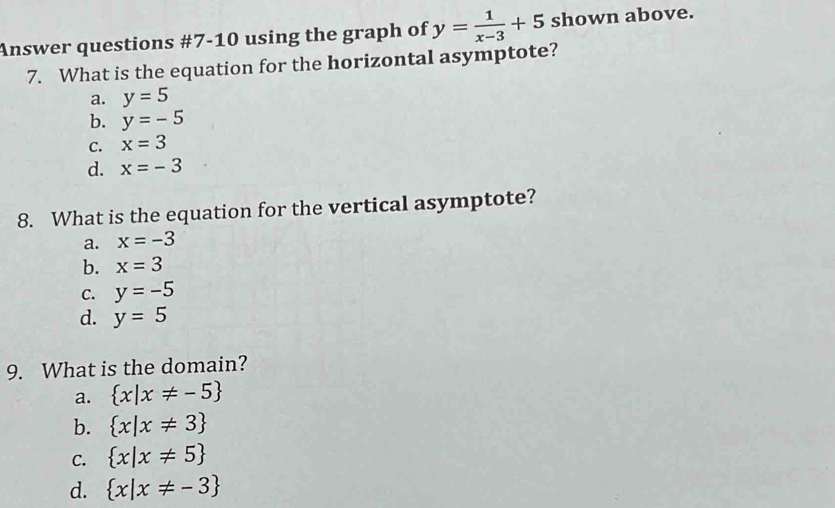 Answer questions #7-10 using the graph of y= 1/x-3 +5 shown above.
7. What is the equation for the horizontal asymptote?
a. y=5
b. y=-5
C. x=3
d. x=-3
8. What is the equation for the vertical asymptote?
a. x=-3
b. x=3
C. y=-5
d. y=5
9. What is the domain?
a.  x|x!= -5
b.  x|x!= 3
C.  x|x!= 5
d.  x|x!= -3