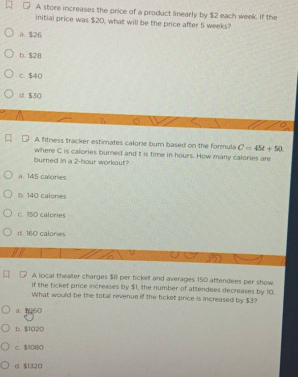 A store increases the price of a product linearly by $2 each week. If the
initial price was $20, what will be the price after 5 weeks?
a. $26
b. $28
c. $40
d. $30
A fitness tracker estimates calorie burn based on the formula C=45t+50. 
where C is calories burned and t is time in hours. How many calories are
burned in a 2-hour workout?
a. 145 calories
b. 140 calories
c. 150 calories
d. 160 calories
A local theater charges $8 per ticket and averages 150 attendees per show.
If the ticket price increases by $1, the number of attendees decreases by 10.
What would be the total revenue if the ticket price is increased by $3?
a. 5960
b. $1020
c. $1080
d. $1320