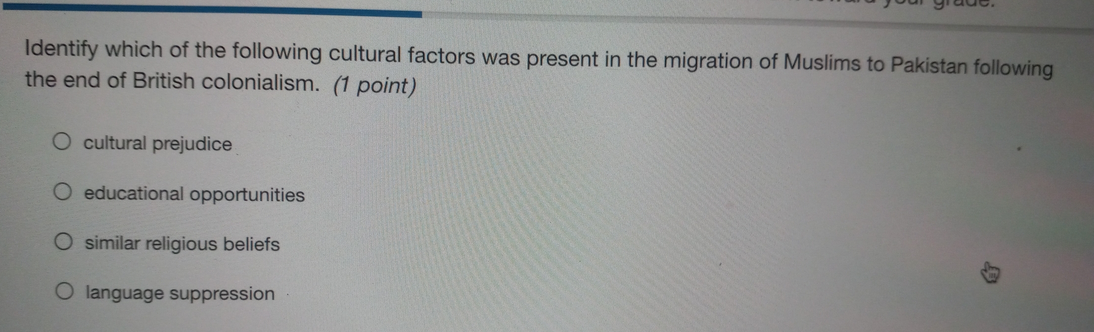 Identify which of the following cultural factors was present in the migration of Muslims to Pakistan following
the end of British colonialism. (1 point)
cultural prejudice
educational opportunities
similar religious beliefs
language suppression