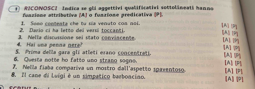 RICONOSCI Indica se gli aggettivi qualificativi sottolineati hanno 
funzione attributiva [A] o funzione predicativa [ P ]. 
1. Sono contenta che tu sia venuto con noi. 
[A] [P] 
2. Dario ci ha letto dei versi toccanti. 
[A] [P] 
3. Nella discussione sei stato convincente. 
[A] [P] 
4. Hai una penna nera? 
[A] [P] 
5. Prima della gara gli atleti erano concentrati. 
[A] [P] 
6. Questa notte ho fatto uno strano sogno. [A] [P] 
7. Nella fiaba compariva un mostro dall’aspetto spaventoso. [A] [P] 
8. Il cane di Luigi è un simpatico barboncino. [A] [P]