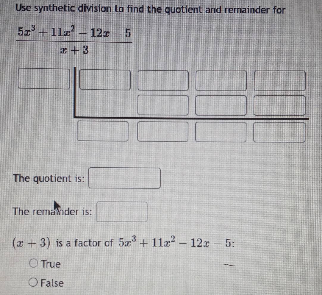 Use synthetic division to find the quotient and remainder for
 (5x^3+11x^2-12x-5)/x+3 
The quotient is: frac  □
The remainder is: □
(x+3) is a factor of 5x^3+11x^2-12x-5
True
False