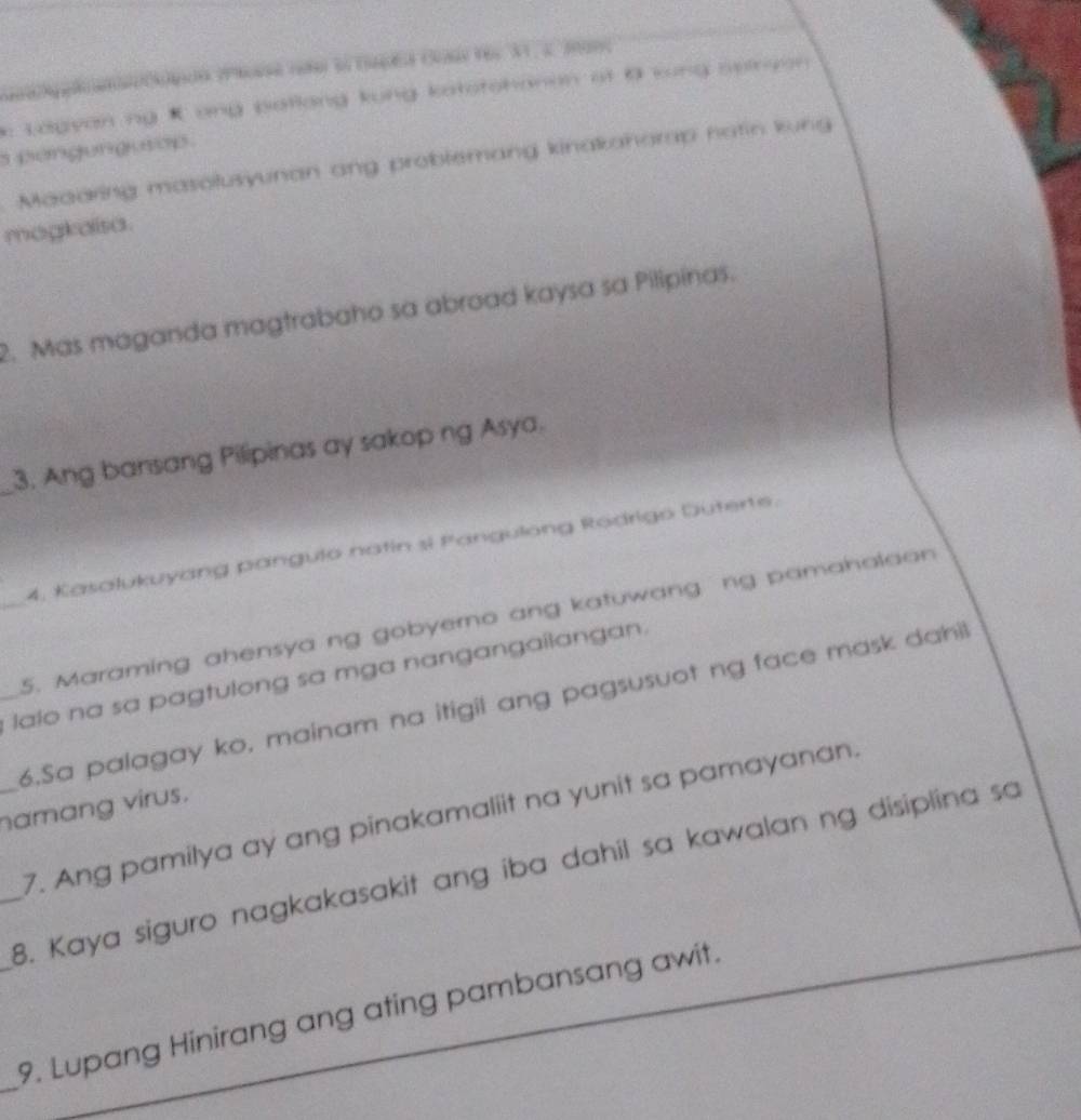 Lagyan ng K ang patlang kung katstshanan at 0 lung seiryon 
s pengungurop 
Maaaring masolusyunan ang problemang kinakahorap notin kung 
magkaisa. 
2. Mas maganda magtrabaho sa abroad kaysa sa Pilipinas. 
_3. Ang bansang Pilipinas ay sakop ng Asya. 
4, Kasalukuyang pangulo natin si Pangulong Rodrigo Duterte. 
_5. Maraming ahensya ng gobyerno ang katuwang ng pamaholaon 
_ lalo na sa pagtulong sa mga nangangailangan. 
6.Sa palagay ko, mainam na itigil ang pagsusuot ng face mask dahil! 
_namang virus. 
7. Ang pamilya ay ang pinakamaliit na yunit sa pamayanan. 
_8. Kaya siguro nagkakasakit ang iba dahil sa kawalan ng disiplina sa 
_ 
_ 
_9. Lupang Hinirang ang ating pambansang awit.