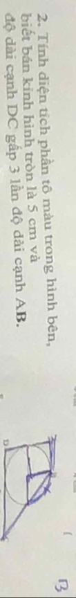 【 B 
2. Tính diện tích phần tô màu trong hình bên, 
biết bán kinh hình tròn là 5 cm và 
độ dài cạnh DC gấp 3 lần độ dài cạnh AB.