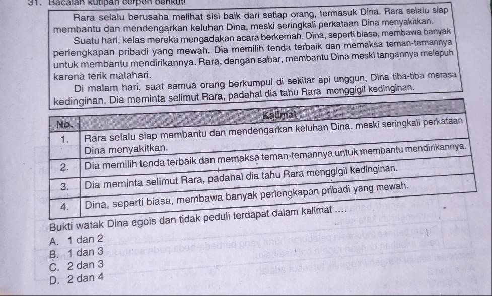 Bacalán kütipan cerpen benkut!
Rara selalu berusaha melihat sisi baik dari setiap orang, termasuk Dina. Rara selalu siap
membantu dan mendengarkan keluhan Dina, meski seringkali perkataan Dina menyakitkan.
Suatu hari, kelas mereka mengadakan acara berkemah. Dina, seperti biasa, membawa banyak
perlengkapan pribadi yang mewah. Dia memilih tenda terbaik dan memaksa teman-temannya
untuk membantu mendirikannya. Rara, dengan sabar, membantu Dina meski tangannya melepuh
karena terik matahari.
Di malam hari, saat semua orang berkumpul di sekitar api unggun, Dina tiba-tiba merasa
, padahal dia tahu Rara menggigil kedinginan.
Bukti watak Dina eg
A. 1 dan 2
B. 1 dan 3
C. 2 dan 3
D. 2 dan 4