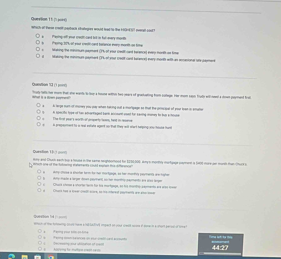 Which of these credit payback strategies would lead to the HIGHEST overall cost?
a Paying off your credit card bill in full every month
b Paying 20% of your credit card balance every month on time
c Making the minimum payment (3% of your credit card balance) every month on time
d Making the minimum payment (3% of your credit card balance) every month with an occasional late payment
Question 12 (1 point)
Trudy tells her mom that she wants to buy a house within two years of graduating from college. Her mom says Trudy will need a down payment first.
What is a down payment?
a A large sum of money you pay when taking out a mortgage so that the principal of your loan is smaller
bì A specific type of tax advantaged bank account used for saving money to buy a house
c The first year's worth of property taxes, held in reserve
d A prepayment to a real estate agent so that they will start helping you house hunt
Question 13 (1 point)
Amy and Chuck each buy a house in the same neighborhood for $250,000. Amy's monthly mortgage payment is $400 more per month than Chuck's.
Which one of the following statements could explain this difference?
a Amy chose a shorter term for her mortgage, so her monthly payments are higher
b Amy made a larger down payment, so her monthly payments are also larger
c Chuck chose a shorter term for his mortgage, so his monthly payments are also lower
d Chuck has a lower credit score, so his interest payments are also lower
Question 14 (1 point)
Which of the following could have a NEGATIVE impact on your credit score if done in a short period of time?
a Paying your bills on-time Time left for this
b Paying down balances on your credit card accounts
c Decreasing your utilization of credit assessment
a Applying for multiple credit cards
44:27