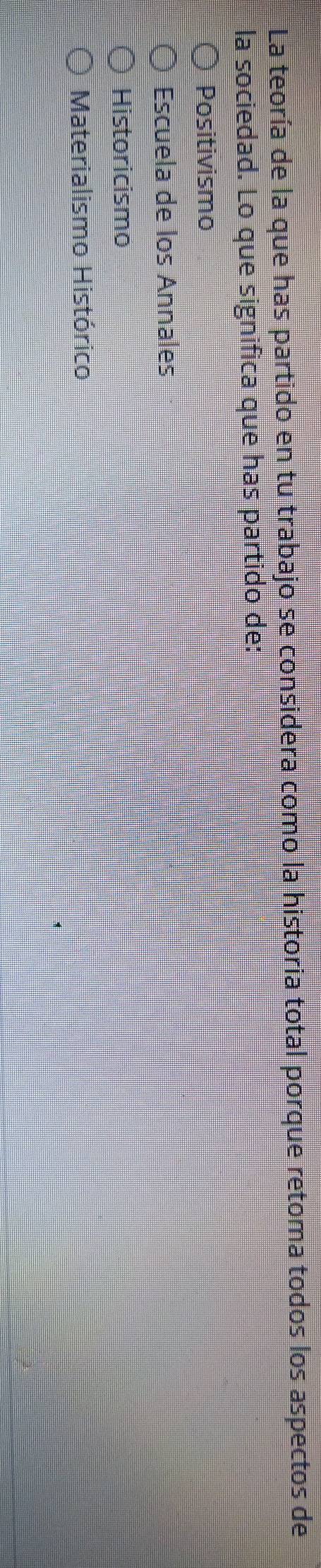 La teoría de la que has partido en tu trabajo se considera como la historia total porque retoma todos los aspectos de
la sociedad. Lo que significa que has partido de:
Positivismo
Escuela de los Annales
Historicismo
Materialismo Histórico