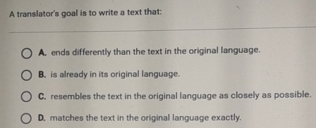 A translator's goal is to write a text that:
A. ends differently than the text in the original language.
B. is already in its original language.
C. resembles the text in the original language as closely as possible.
D. matches the text in the original language exactly.