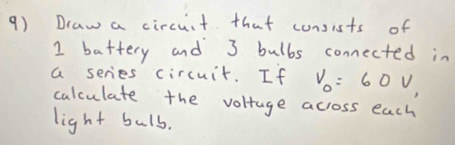 Draw a circuit that consists of 
I battery and 3 bulbs connected in 
a series circuit. If V_0=60V_1
calculate the voltage across each 
light buls.