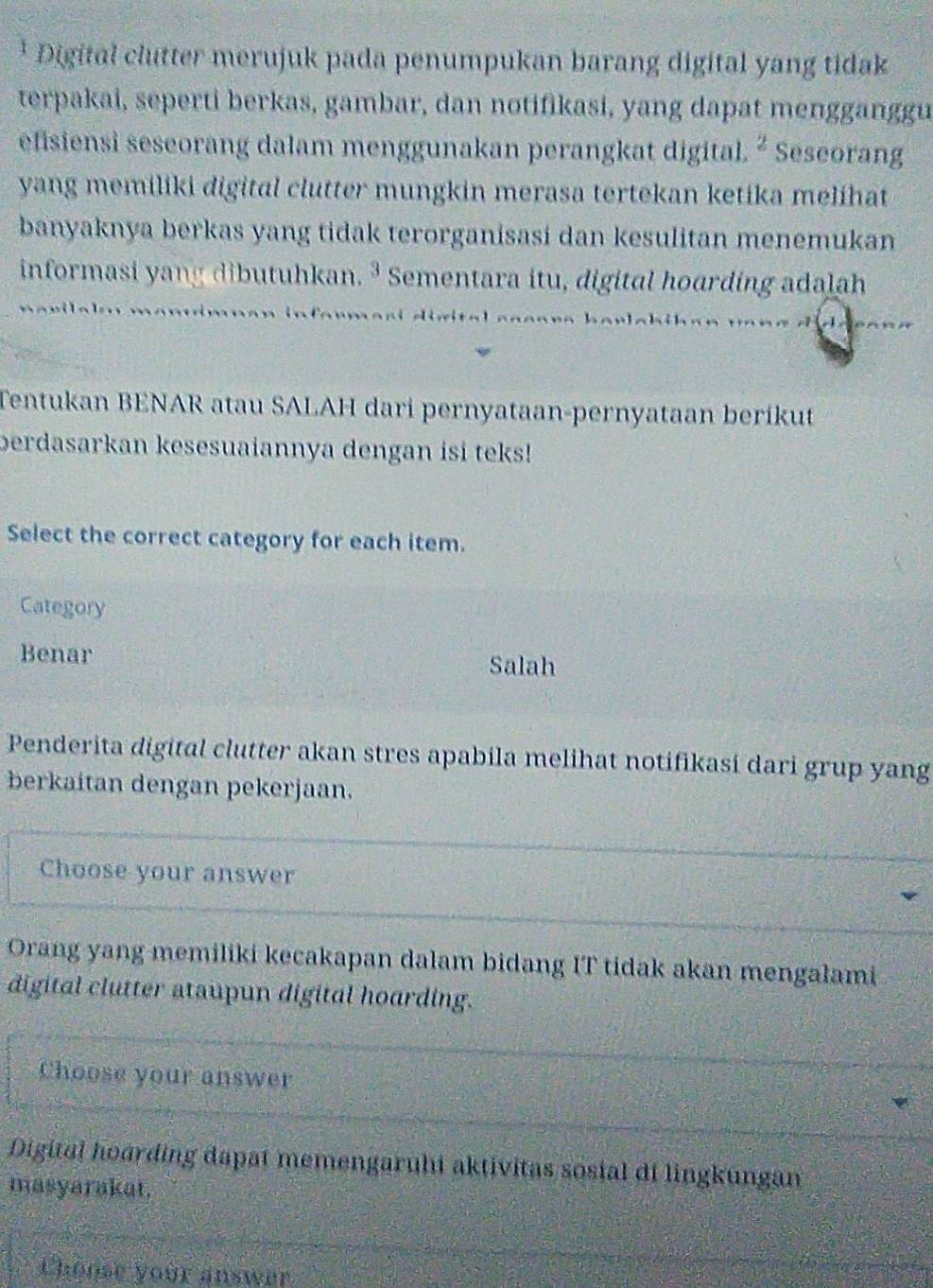 Digital clutter merujuk pada penumpukan barang digital yang tidak
terpakai, seperti berkas, gambar, dan notifikasi, yang dapat mengganggu
efisiensi seseorang dalam menggunakan perangkat digital. ^2 Seseorang
yang memiliki digital clutter mungkin merasa tertekan ketika melihat
banyaknya berkas yang tidak terorganisasi dan kesulitan menemukan
informasi yang dibutuhkan. ³ Sementara itu, digital hoarding adalah
* c h .
Tentukan BENAR atau SALAH dari pernyataan-pernyataan beríkut
berdasarkan kesesuaiannya dengan isi teks!
Select the correct category for each item.
Category
Benar Salah
Penderita digital clutter akan stres apabila melihat notifikasi dari grup yang
berkaitan dengan pekerjaan.
Choose your answer
Orang yang memiliki kecakapan dalam bidang IT tidak akan mengalami
digital clutter ataupun digital hoarding.
Choose your answer
Digital hoarding dapat memengaruhi aktivitas sosial di lingkungan
masyarakat.
Choose your answer