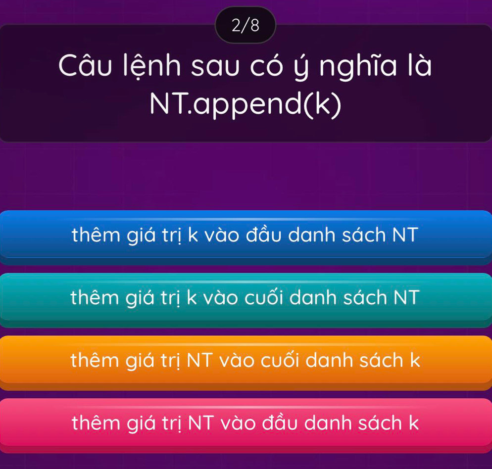 2/8
Câu lệnh sau có ý nghĩa là
NT.append(k)
thêm giá trị k vào đầu danh sách NT
thêm giá trị k vào cuối danh sách NT
thêm giá trị NT vào cuối danh sách k
thêm giá trị NT vào đầu danh sách k