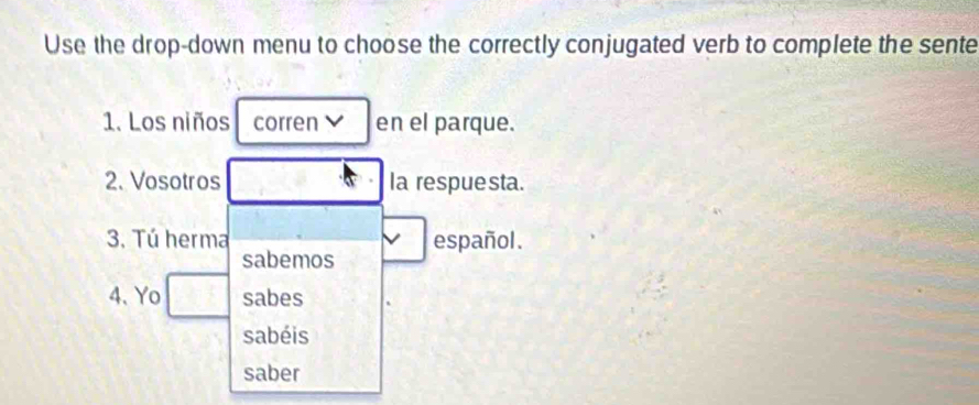 Use the drop-down menu to choose the correctly conjugated verb to complete the sente 
1. Los niños corren en el parque. 
2. Vosotros Ia respue sta. 
3. Tú herma español. 
sabemos 
4. Yo sabes 
sabéis 
saber