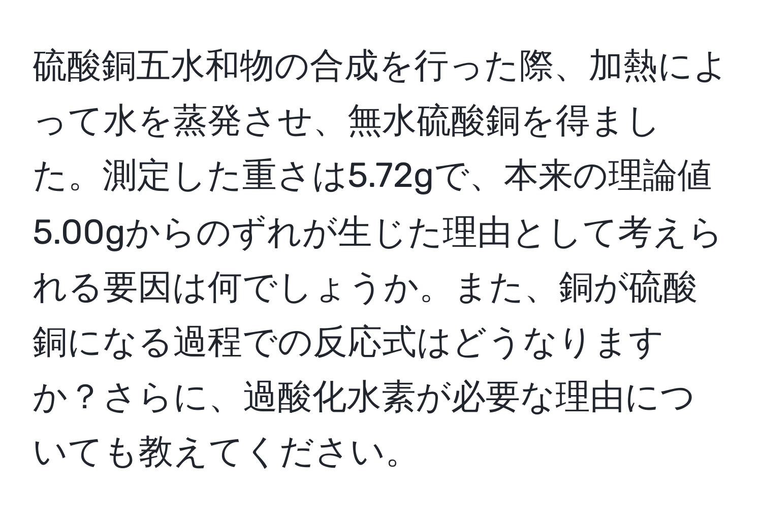 硫酸銅五水和物の合成を行った際、加熱によって水を蒸発させ、無水硫酸銅を得ました。測定した重さは5.72gで、本来の理論値5.00gからのずれが生じた理由として考えられる要因は何でしょうか。また、銅が硫酸銅になる過程での反応式はどうなりますか？さらに、過酸化水素が必要な理由についても教えてください。