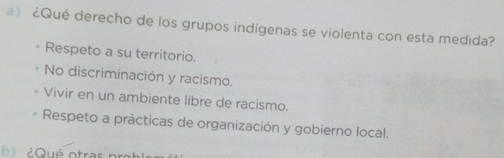 a》 ¿Qué derecho de los grupos indígenas se violenta con esta medida?
Respeto a su territorio.
No discriminación y racismo.
Vivir en un ambiente libre de racismo.
Respeto a prácticas de organización y gobierno local.
b l ¿Qué otras pro