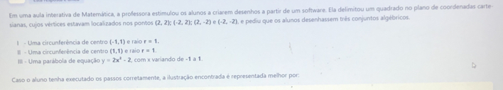 Em uma aula interativa de Matemática, a professora estimulou os alunos a criarem desenhos a partir de um software. Ela delimitou um quadrado no plano de coordenadas carte- 
sianas, cujos vértices estavam localizados nos pontos (2,2); (-2,2); (2,-2) (-2,-2) O, e pediu que os alunos desenhassem três conjuntos algébricos. 
I - Uma circunferência de centro (-1,1) e raio r=1. 
II - Uma circunferência de centro (1,1) e raio r=1. 
III - Uma parábola de equação y=2x^2-2 , com x variando de -1 a 1. 
Caso o aluno tenha executado os passos corretamente, a ilustração encontrada é representada melhor por: