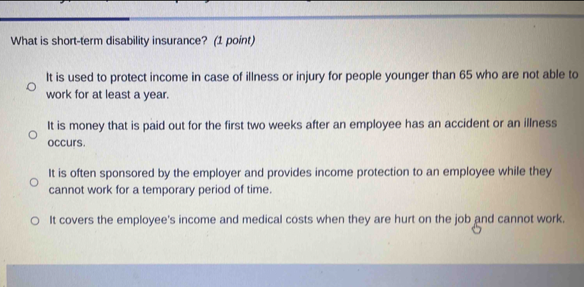 What is short-term disability insurance? (1 point)
It is used to protect income in case of illness or injury for people younger than 65 who are not able to
work for at least a year.
It is money that is paid out for the first two weeks after an employee has an accident or an illness
occurs.
It is often sponsored by the employer and provides income protection to an employee while they
cannot work for a temporary period of time.
It covers the employee's income and medical costs when they are hurt on the job and cannot work.