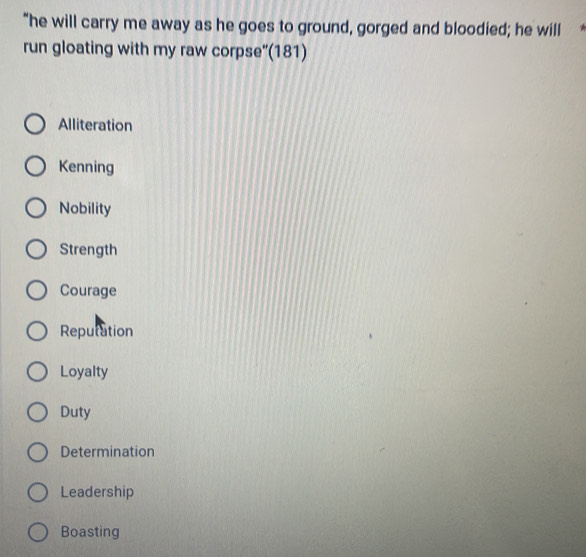 "he will carry me away as he goes to ground, gorged and bloodied; he will
run gloating with my raw corpse'(181)
Alliteration
Kenning
Nobility
Strength
Courage
Reputation
Loyalty
Duty
Determination
Leadership
Boasting