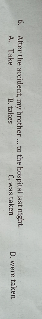 After the accident, my brother ... to the hospital last night.
A. Take B. takes C. was taken D. were taken