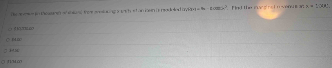 The revenue (in thousands of dollars) from producing x units of an item is modeled by R(x)=5x-0.0005x^2. Find the marginal revenue at x=1000.
$10,300.00
$4.00
$4.50
$104.00