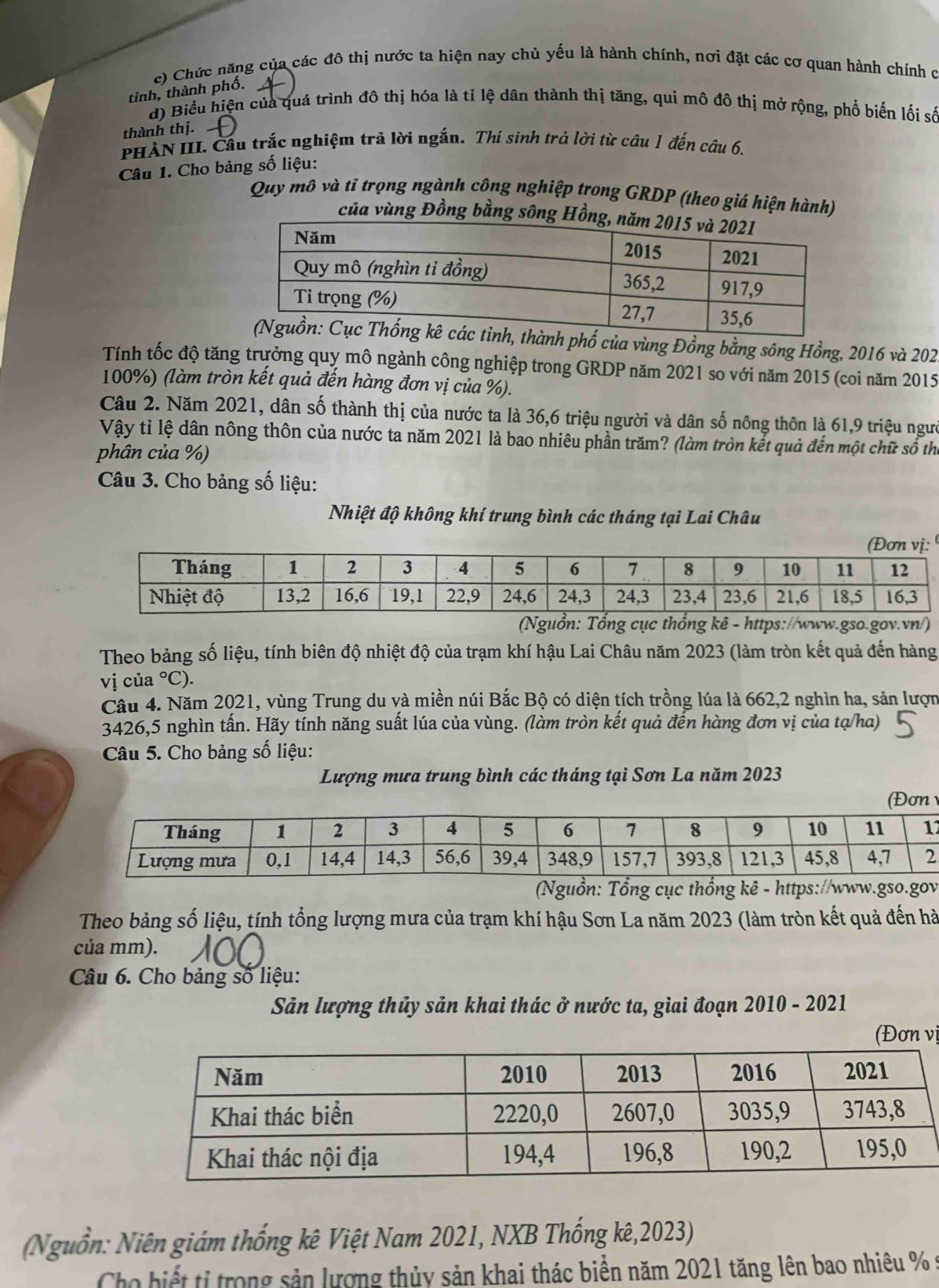 c) Chức năng của các đô thị nước ta hiện nay chủ yếu là hành chính, nơi đặt các cơ quan hành chính c
tinh, thành phố.
d) Biểu hiện của quá trình đô thị hóa là tỉ lệ dân thành thị tăng, qui mô đô thị mở rộng, phổ biến lối số
thành thị.
PHÀN III. Cầu trắc nghiệm trả lời ngắn. Thí sinh trả lời từ câu 1 đến câu 6.
Câu 1. Cho bảng số liệu:
Quy mô và tĩ trọng ngành công nghiệp trong GRDP (theo giá hiện hành)
của vùng Đồng bằng sông Hồ
ành phố của vùng Đồng bằng sông Hồng, 2016 và 202
Tính tốc độ tăng trưởng quy mô ngành công nghiệp trong GRDP năm 2021 so với năm 2015 (coi năm 2015
100%) (làm tròn kết quả đến hàng đơn vị của %).
Câu 2. Năm 2021, dân số thành thị của nước ta là 36,6 triệu người và dân số nông thôn là 61,9 triệu ngưi
Vậy tỉ lệ dân nông thôn của nước ta năm 2021 là bao nhiêu phần trăm? (làm tròn kết quả đến một chữ số thể
phân của %)
Câu 3. Cho bảng số liệu:
Nhiệt độ không khí trung bình các tháng tại Lai Châu
Theo bảng số liệu, tính biên độ nhiệt độ của trạm khí hậu Lai Châu năm 2023 (làm tròn kết quả đến hàng
vị của°C)
Câu 4. Năm 2021, vùng Trung du và miền núi Bắc Bộ có diện tích trồng lúa là 662,2 nghìn ha, sản lượn
3426,5 nghìn tấn. Hãy tính năng suất lúa của vùng. (làm tròn kết quả đến hàng đơn vị của tạ/ha)
Câu 5. Cho bảng số liệu:
Lượng mưa trung bình các tháng tại Sơn La năm 2023
7
Nguồn: Tổng cục thổng kê - https://www.gso.gov
Theo bảng số liệu, tính tổng lượng mưa của trạm khí hậu Sơn La năm 2023 (làm tròn kết quả đến hà
của mm).
Câu 6. Cho bảng số liệu:
Sản lượng thủy sản khai thác ở nước ta, giai đoạn 2010 - 2021
(Đơn vị
(Nguồn: Niên giám thống kê Việt Nam 2021, NXB Thống kê,2023)
Cho biết tỉ trong sản lượng thủy sản khai thác biển năm 2021 tăng lên bao nhiêu % 9