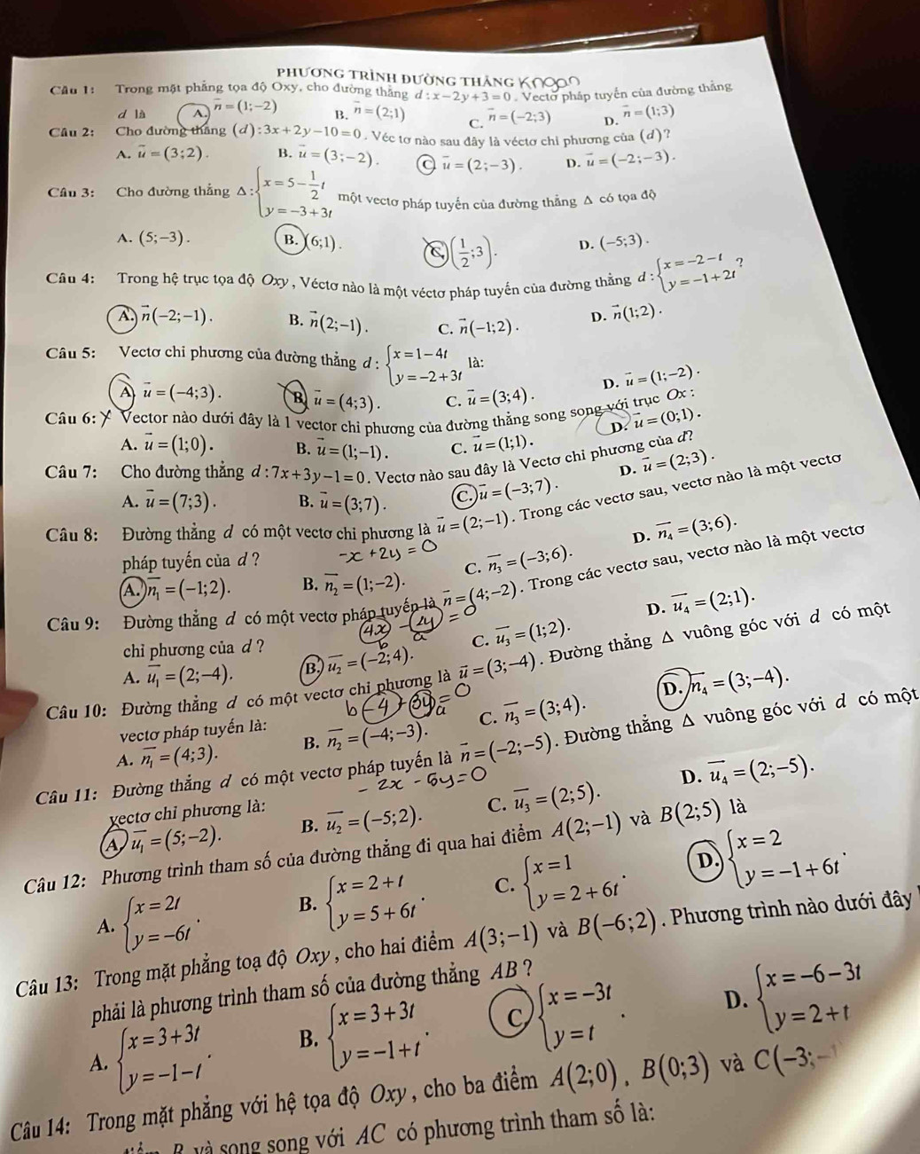 phương trình đường thắng
Cầu 1: Trong mật phẳng tọa độ Oxy, cho đường thắng d:x-2y+3=0 Vectờ pháp tuyến của đường thắng
d là A. vector n=(1;-2) B. overline n=(2;1) C. vector n=(-2;3) D. vector n=(1;3)
Câu 2: Cho đường thăng (đ) :3x+2y-10=0. Véc tơ nào sau đây là véctơ chi phương của (d)?
A. vector u=(3;2). B. vector u=(3;-2). C overline u=(2;-3). D. vector u=(-2;-3).
Câu 3: Cho đường thẳng Delta :beginarrayl x=5- 1/2 t y=-3+3tendarray. một vectơ pháp tuyến của đường thẳng Δ có tọa độ
A. (5;-3). B. (6;1). (-5;3).
( 1/2 ;3). D.
Câu 4: Trong hệ trục tọa độ Oxy , Véctơ nào là một véctơ pháp tuyến của đường thằng d:beginarrayl x=-2-t y=-1+2tendarray. ?
A vector n(-2;-1). B. vector n(2;-1). C. vector n(-1;2). D. vector n(1;2).
Câu 5:  Vectơ chỉ phương của đường thẳng d:beginarrayl x=1-4t y=-2+3tendarray. là:
D. vector u=(1;-2).
A vector u=(-4;3). B vector u=(4;3). C. vector u=(3;4).
Câu 6: * Vector nào dưới đây là 1 vector chỉ phương của đường thẳng song song với trục Ox :
D. vector u=(0;1).
A. vector u=(1;0). B. vector u=(1;-1). C. vector u=(1;1).
Câu 7: Cho đường thẳng d:7x+3y-1=0. Vectơ nào sau đây là Vectơ chỉ phương của đ?
D. vector u=(2;3).
A. overline u=(7;3). B. overline u=(3;7). C vector u=(-3;7).
Câu 8: Đường thẳng đ có một vectơ chi phương là vector u=(2;-1). Trong các vectơ sau, vectơ nào là một vectơ
D. vector n_4=(3;6).
pháp tuyến của d ?
C. overline n_3=(-3;6).
Câu 9: Đường thắng đ có một vectơ pháp tuyếp vector n=(4;-2). Trong các vectơ sau, vectơ nào là một vectơ
A. encloselongdiv n_1=(-1;2). B. vector n_2=(1;-2).
D. vector u_4=(2;1).
chi phương của d ? C. overline u_3=(1;2).
Câu 10: Đường thẳng đ có một vectơ chỉ phương là vector u=(3;-4). Đường thẳng △ vuông góc với d có một
A. overline u_1=(2;-4). B overline u_2=(-2;4).
D. n_4=(3;-4).
vectơ pháp tuyến là:
A. overline n_1=(4;3). B. overline n_2=(-4;-3). C. overline n_3=(3;4).
Câu 11: Đường thắng đ có một vectơ pháp tuyến là vector n=(-2;-5). Đường thắng △ * vuông góc với d có một
D. vector u_4=(2;-5).
yectơ chỉ phương là:
A overline u_1=(5;-2). B. overline u_2=(-5;2). C. overline u_3=(2;5).
Câu 12: Phương trình tham số của đường thẳng đi qua hai điểm A(2;-1) và B(2;5) là
D
A. beginarrayl x=2t y=-6tendarray. . B. beginarrayl x=2+t y=5+6tendarray. . C. beginarrayl x=1 y=2+6tendarray. . beginarrayl x=2 y=-1+6tendarray. .
Câu 13: Trong mặt phẳng toạ độ Oxy, cho hai điểm A(3;-1) và B(-6;2). Phương trình nào dưới đây
phải là phương trình tham số của đường thẳng AB ?
A. beginarrayl x=3+3t y=-1-tendarray. . B. beginarrayl x=3+3t y=-1+tendarray. . C beginarrayl x=-3t y=tendarray. .
D. beginarrayl x=-6-3t y=2+tendarray.
Câu 14: Trong mặt phẳng với hệ tọa độ Oxy, cho ba điểm A(2;0),B(0;3) và C(-3;-1)
B  và song song với AC có phương trình tham số là: