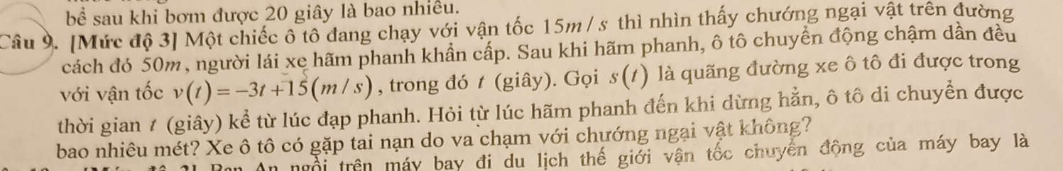 bể sau khi bơm được 20 giây là bao nhiều. 
Câu 9. [Mức độ 3 ] Một chiếc ô tô đang chạy với vận tốc 15m/ s thì nhìn thấy chướng ngại vật trên đường 
cách đó 50m, người lái xe hãm phanh khẩn cấp. Sau khi hãm phanh, ô tô chuyển động chậm dần đều 
với vận tốc v(t)=-3t+15(m/s) , trong đó t (giây). Gọi s(t) là quãng đường xe ô tô đi được trong 
thời gian 1 (giây) kể từ lúc đạp phanh. Hỏi từ lúc hãm phanh đến khi dừng hẳn, ô tô di chuyển được 
bao nhiêu mét? Xe ô tô có gặp tai nạn do va chạm với chướng ngại vật không? 
n ngổi trên máy bay đi du lịch thế giới vận tốc chuyển động của máy bay là