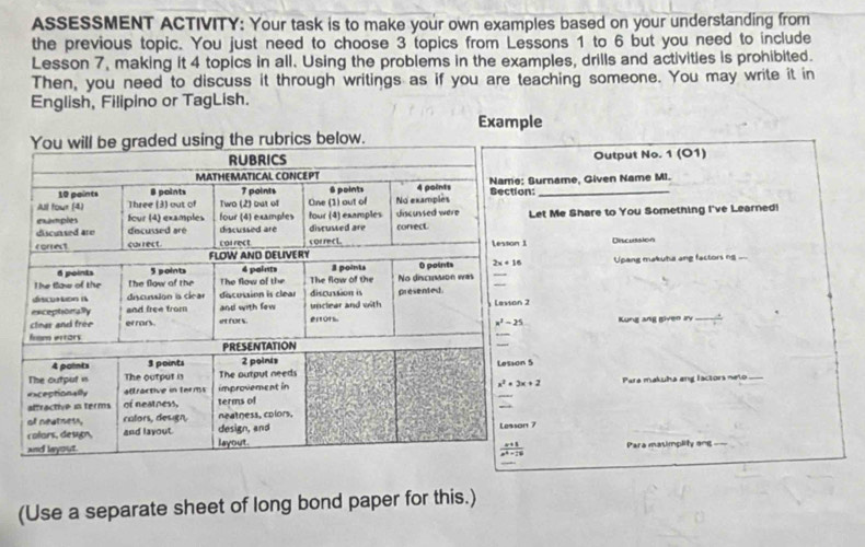 ASSESSMENT ACTIVITY: Your task is to make your own examples based on your understanding from
the previous topic. You just need to choose 3 topics from Lessons 1 to 6 but you need to include
Lesson 7, making it 4 topics in all. Using the problems in the examples, drills and activities is prohibited.
Then, you need to discuss it through writings as if you are teaching someone. You may write it in
English, Filipino or TagLish.
Example
below.
Output No. 1 (O1)
urname, Given Name MI.
_
et Me Share to You Something I've Learned!
Discussion
Upang makuha ang factors ng -
Kung ang given ay_
Pare makuha ang lactors neto_
_
Para masimplity ang ==
(Use a separate sheet of long bond paper for this.)