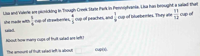 Lisa and Valerie are picnicking in Trough Creek State Park in Pennsylvania. Lisa has brought a salad that 
she made with  5/6  cup of strawberries,  4/5  cup of peaches, and  1/9  cup of blueberries. They ate  11/12  cup of 
salad. 
About how many cups of fruit salad are left? 
The amount of fruit salad left is about cup(s).