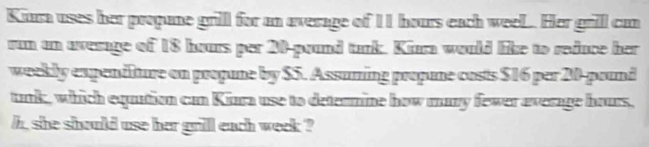 Kura uses her propane grill for an average of 11 hours each weeL. Her grill can 
run an average of 18 hours per 20-pound tank. Kiara would like to reduce her 
weekly expendlure on propune by $5. Assuming propune costs $16 per 20-pound
tank, which equation can Kinra use to detennine how many fewer average hours, 
h, she should use her grill each week ?