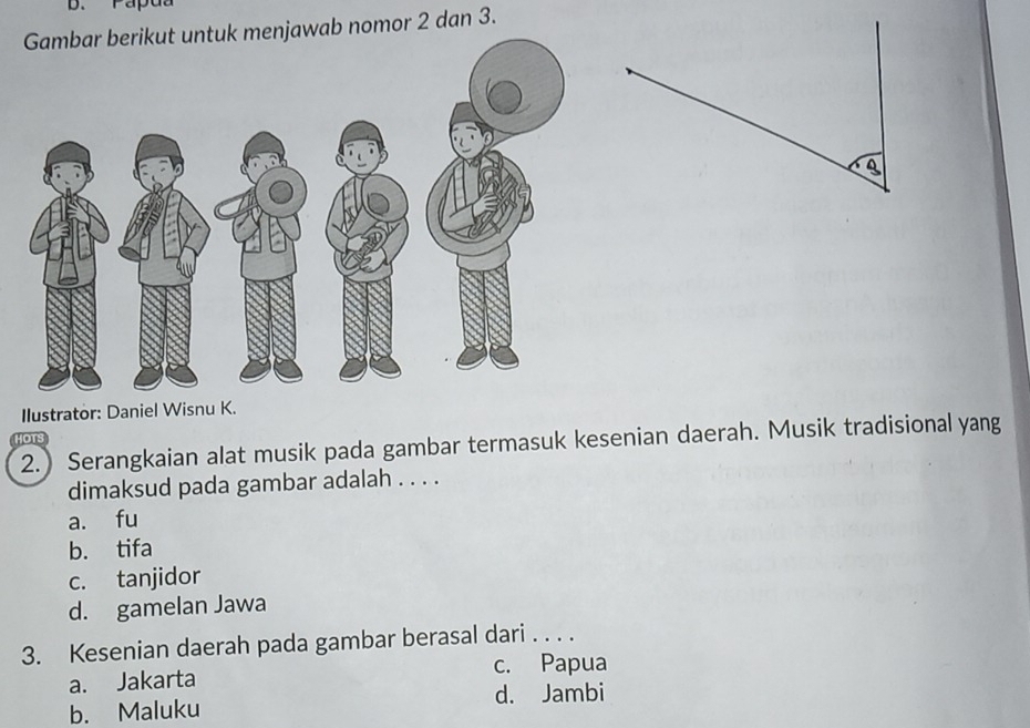 Papua
menjawab nomor 2 dan 3.
Ilustrator: Daniel Wisnu K.
2.) Serangkaian alat musik pada gambar termasuk kesenian daerah. Musik tradisional yang
HOTS
dimaksud pada gambar adalah . . . .
a. fu
b. tifa
c. tanjidor
d. gamelan Jawa
3. Kesenian daerah pada gambar berasal dari . . . .
c. Papua
a. Jakarta
b. Maluku d. Jambi