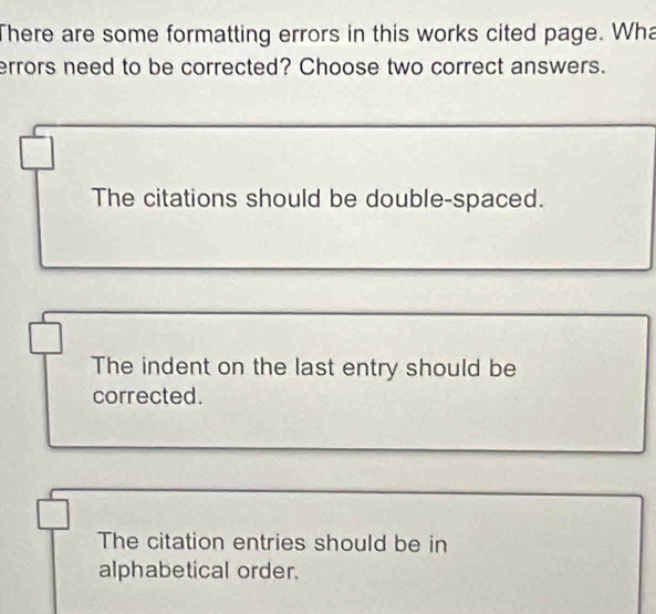 There are some formatting errors in this works cited page. Wha
errors need to be corrected? Choose two correct answers.
The citations should be double-spaced.
The indent on the last entry should be
corrected.
The citation entries should be in
alphabetical order.