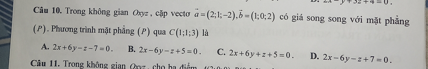 2x-y+3z+4=0. 
Câu 10. Trong không gian Oxyz , cặp vecto vector a=(2;1;-2), vector b=(1;0;2) có giá song song với mặt phẳng
(P). Phương trình mặt phẳng (P) qua C(1;1;3) là
A. 2x+6y-z-7=0. B. 2x-6y-z+5=0. C. 2x+6y+z+5=0. D. 2x-6y-z+7=0. 
Câu 11. Trong không gian Oxvz, cho ba điểm