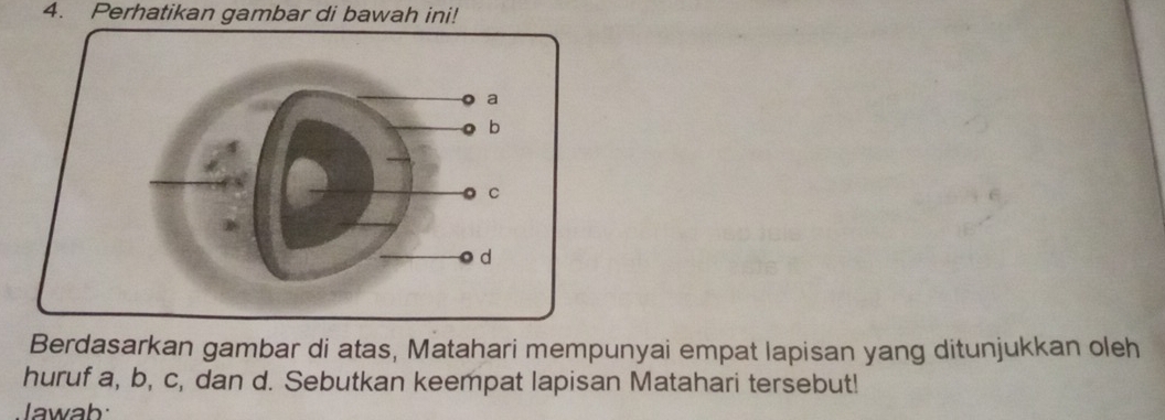 Perhatikan gambar di bawah ini! 
Berdasarkan gambar di atas, Matahari mempunyai empat Iapisan yang ditunjukkan oleh 
huruf a, b, c, dan d. Sebutkan keempat lapisan Matahari tersebut! 
Jawab