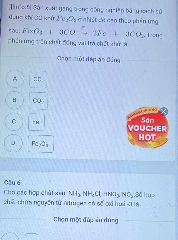 ][!info:8] Sản xuất gang trong công nghiệp bằng cách sử
dụng khí CO khử Fe_2O_3 ở nhiệt độ cao theo phản ứng
sau: Fe_2O_3+3COxrightarrow 2Fe+3CO_2 t° 
. Trong
phản ứng trên chất đóng vai trò chất khử là
Chọn một đáp án đúng
A CO.
B CO_2
HSHOPXUHUONG
C Fe. Sǎn
VOUCHER
HOT
D Fe_2O_3. 
Câu 6
Cho các hợp chất sau: NH_3, NH_4Cl, HNO_3, NO_2.Số hợp
chất chứa nguyên tử nitrogen có số oxi hoá -3 là
Chọn một đáp án đúng