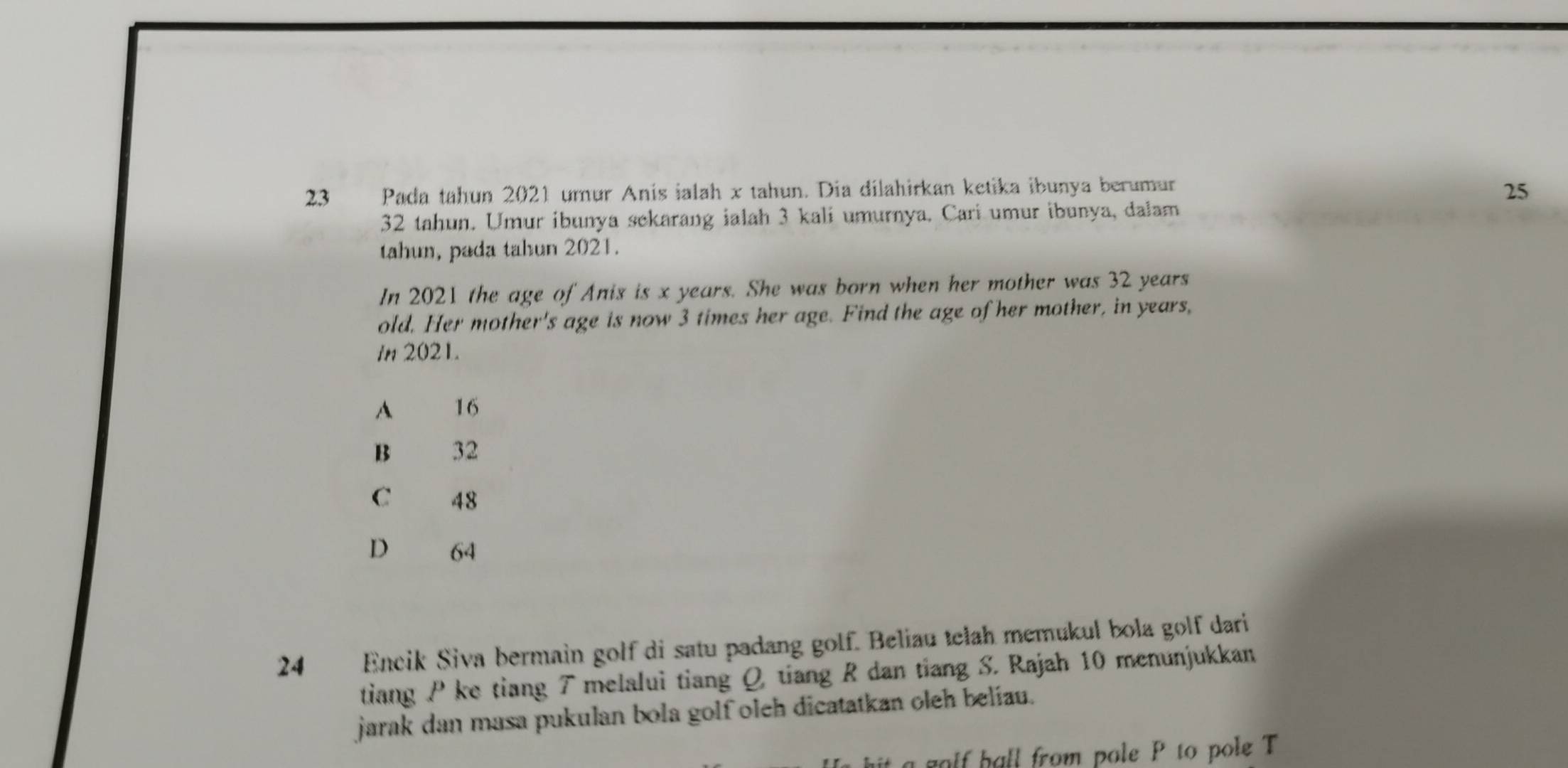 Pada tahun 2021 urur Anis ialah x tahun. Dia dilahirkan ketika ibunya berumur
25
32 tahun. Umur ibunya sekarang ialah 3 kali umurnya. Cari umur ibunya, dalam
tahun, pada tahun 2021.
In 2021 the age of Anis is x years. She was born when her mother was 32 years
old. Her mother's age is now 3 times her age. Find the age of her mother, in years,
in 2021.
A 16
B 32
C 48
D 64
24 Encik Siva bermain golf di satu padang golf. Beliau telah memukul bola golf dari
tiang P ke tiang 7 melalui tiang Q tiang R dan tiang S. Rajah 10 menunjukkan
jarak dan masa pukulan bola golf oleh dicatatkan oleh beliau.
golf hall from pole P to pole T