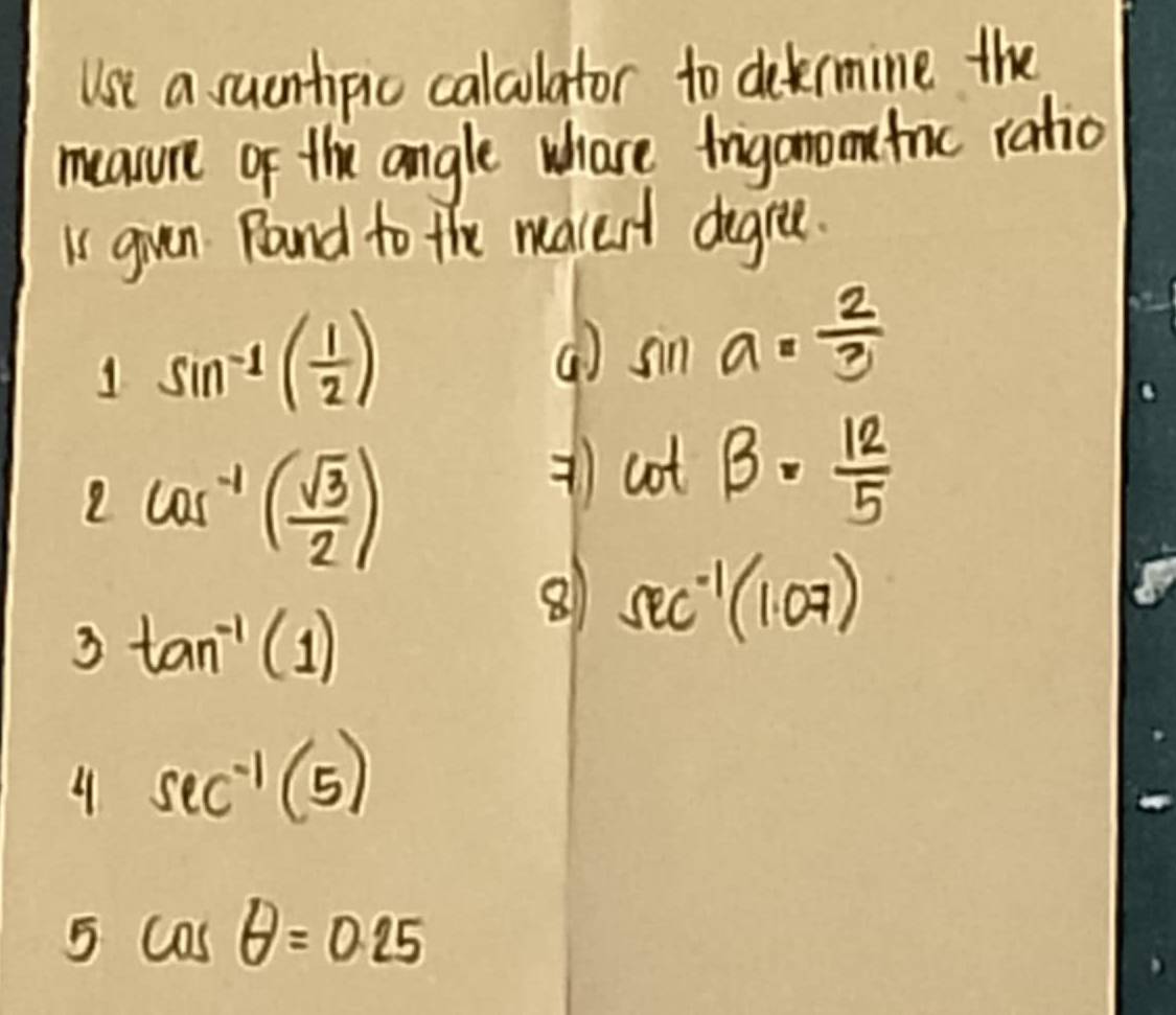 Use a sucntipic calclator to dekrmine the 
measure of the angle whase irigonometric ratio 
I guen Rand to the macest degree. 
1 sin^(-1)( 1/2 )
( sin a= 2/3 
2 cos^(-1)( sqrt(3)/2 )
cot beta = 12/5 
3 tan^(-1)(1)
8 sec^(-1)(1.07)
4 sec^(-1)(5)
5 cos θ =0.25